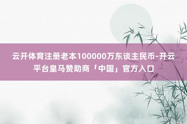 云开体育注册老本100000万东谈主民币-开云平台皇马赞助商「中国」官方入口