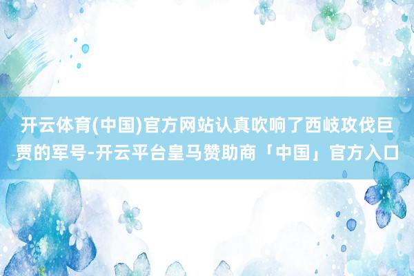 开云体育(中国)官方网站认真吹响了西岐攻伐巨贾的军号-开云平台皇马赞助商「中国」官方入口