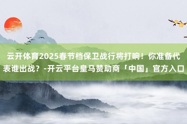 云开体育2025春节档保卫战行将打响！你准备代表谁出战？-开云平台皇马赞助商「中国」官方入口