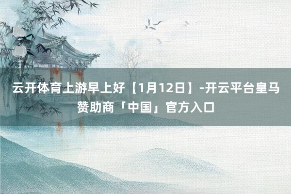 云开体育上游早上好【1月12日】-开云平台皇马赞助商「中国」官方入口