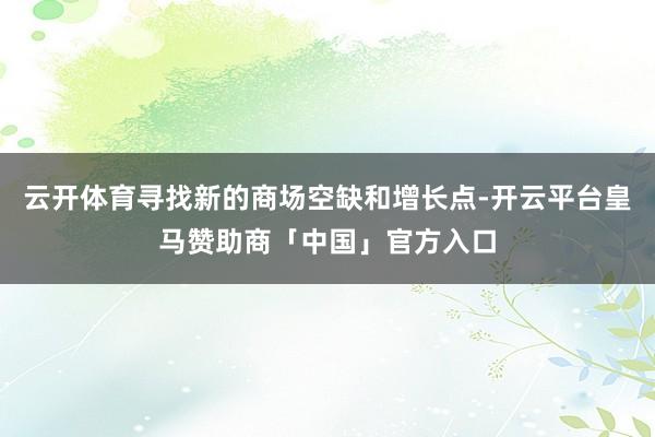 云开体育寻找新的商场空缺和增长点-开云平台皇马赞助商「中国」官方入口