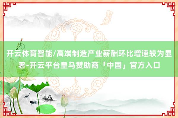开云体育智能/高端制造产业薪酬环比增速较为显著-开云平台皇马赞助商「中国」官方入口