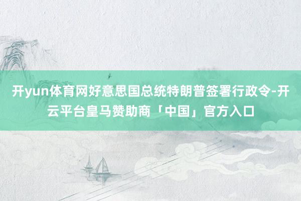 开yun体育网好意思国总统特朗普签署行政令-开云平台皇马赞助商「中国」官方入口