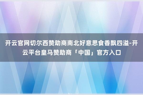 开云官网切尔西赞助商南北好意思食香飘四溢-开云平台皇马赞助商「中国」官方入口