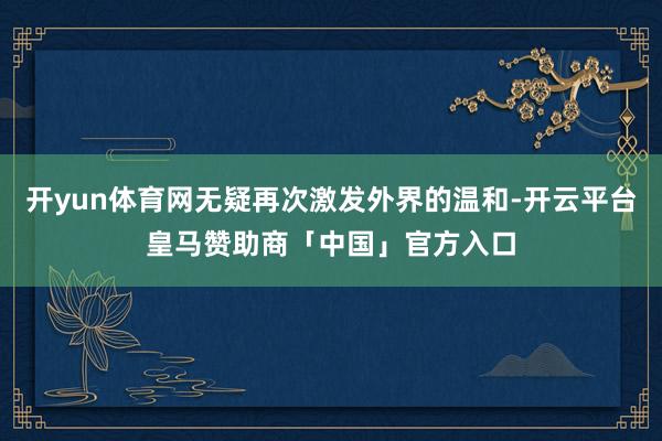 开yun体育网无疑再次激发外界的温和-开云平台皇马赞助商「中国」官方入口