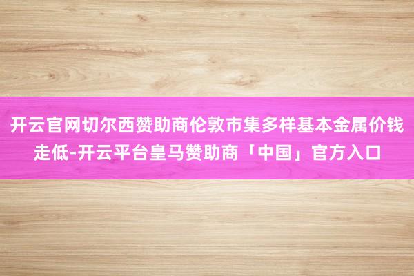 开云官网切尔西赞助商伦敦市集多样基本金属价钱走低-开云平台皇马赞助商「中国」官方入口