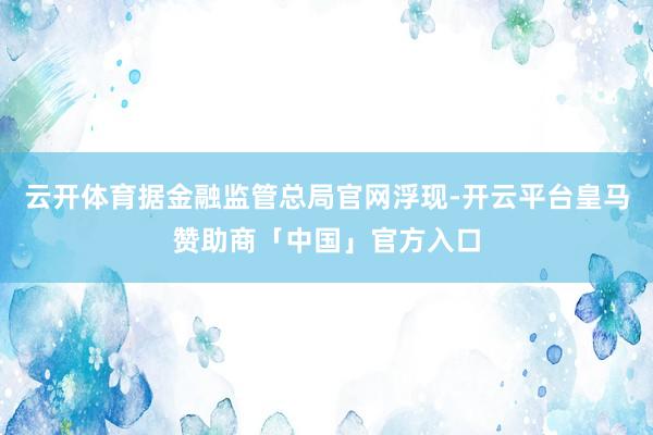 云开体育据金融监管总局官网浮现-开云平台皇马赞助商「中国」官方入口