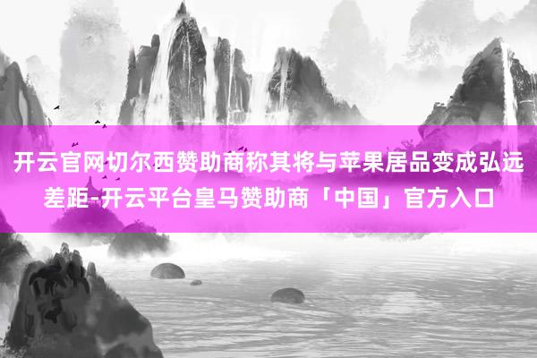 开云官网切尔西赞助商称其将与苹果居品变成弘远差距-开云平台皇马赞助商「中国」官方入口