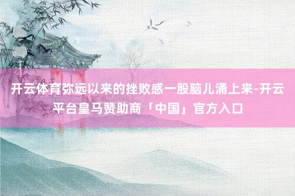 开云体育弥远以来的挫败感一股脑儿涌上来-开云平台皇马赞助商「中国」官方入口