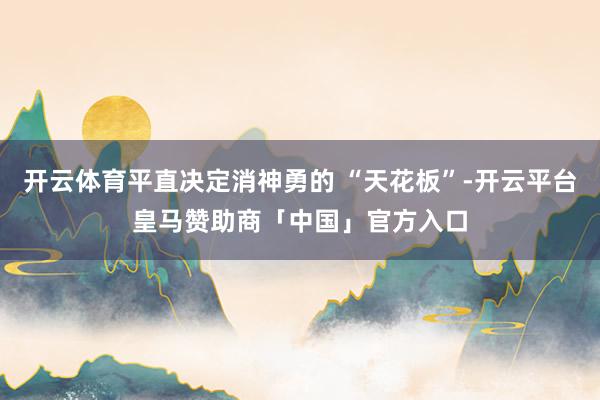 开云体育平直决定消神勇的 “天花板”-开云平台皇马赞助商「中国」官方入口