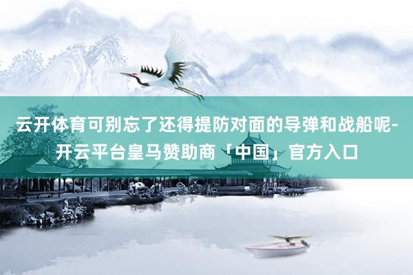 云开体育可别忘了还得提防对面的导弹和战船呢-开云平台皇马赞助商「中国」官方入口