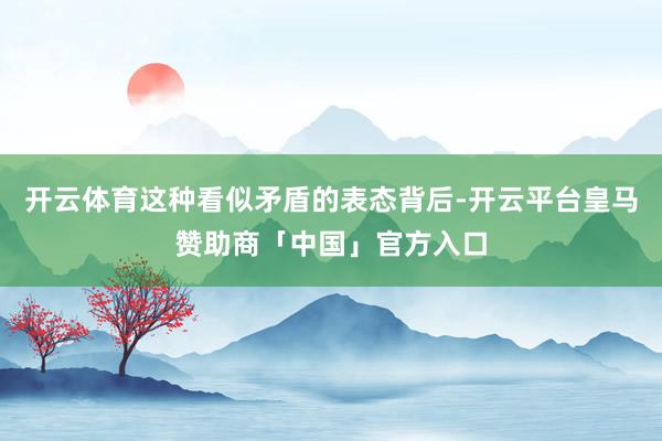 开云体育这种看似矛盾的表态背后-开云平台皇马赞助商「中国」官方入口