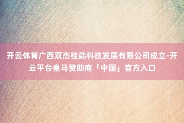开云体育广西双杰桂能科技发展有限公司成立-开云平台皇马赞助商「中国」官方入口