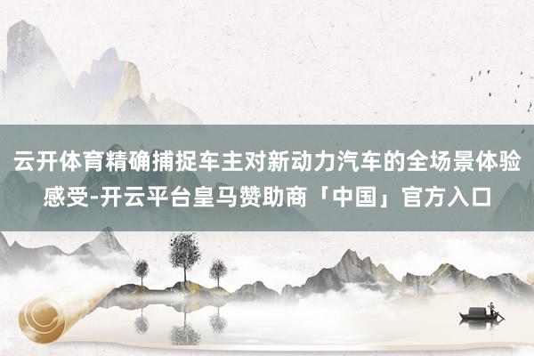 云开体育精确捕捉车主对新动力汽车的全场景体验感受-开云平台皇马赞助商「中国」官方入口