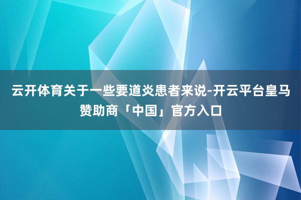 云开体育关于一些要道炎患者来说-开云平台皇马赞助商「中国」官方入口