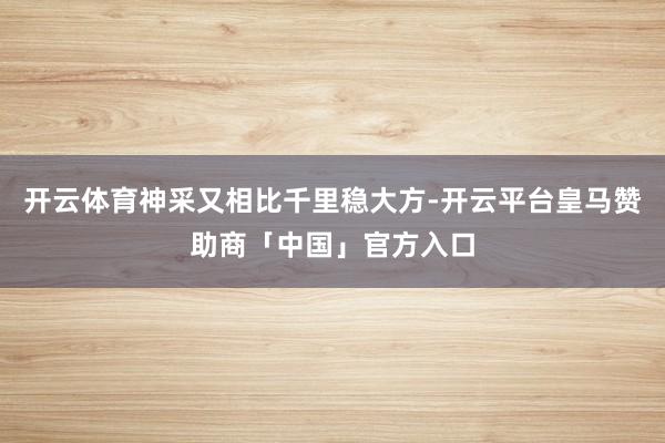 开云体育神采又相比千里稳大方-开云平台皇马赞助商「中国」官方入口