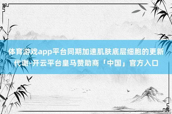 体育游戏app平台同期加速肌肤底层细胞的更新代谢-开云平台皇马赞助商「中国」官方入口