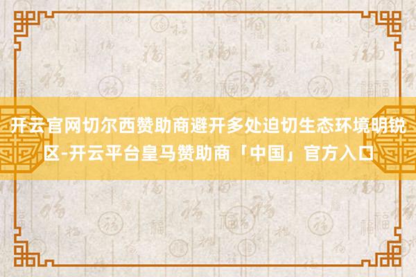 开云官网切尔西赞助商避开多处迫切生态环境明锐区-开云平台皇马赞助商「中国」官方入口