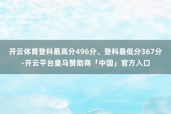 开云体育登科最高分496分、登科最低分367分-开云平台皇马赞助商「中国」官方入口