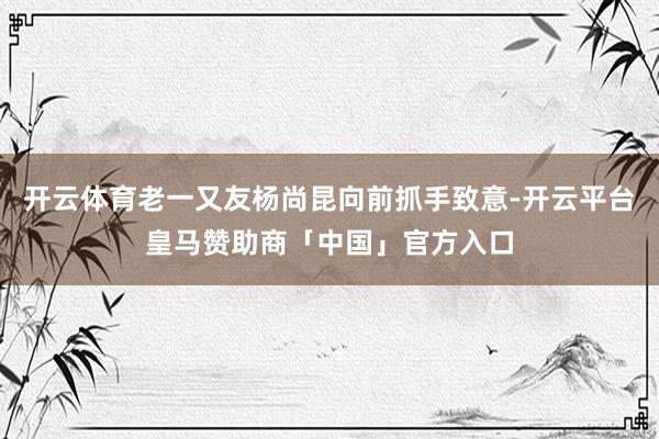 开云体育老一又友杨尚昆向前抓手致意-开云平台皇马赞助商「中国」官方入口