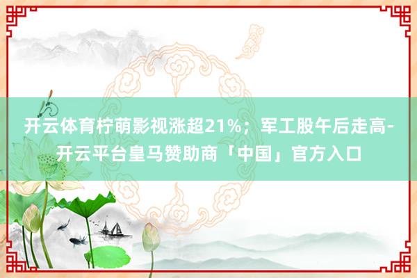 开云体育柠萌影视涨超21%；军工股午后走高-开云平台皇马赞助商「中国」官方入口