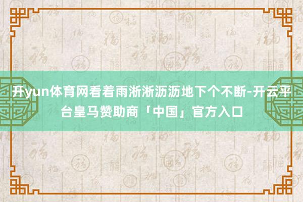开yun体育网看着雨淅淅沥沥地下个不断-开云平台皇马赞助商「中国」官方入口