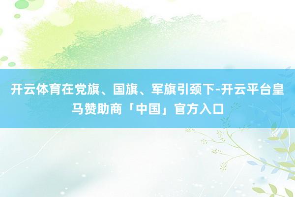 开云体育在党旗、国旗、军旗引颈下-开云平台皇马赞助商「中国」官方入口