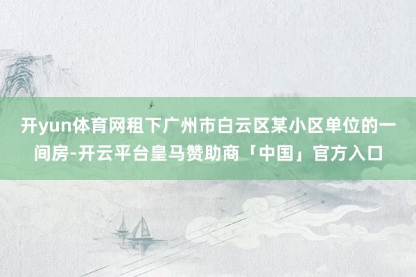 开yun体育网租下广州市白云区某小区单位的一间房-开云平台皇马赞助商「中国」官方入口