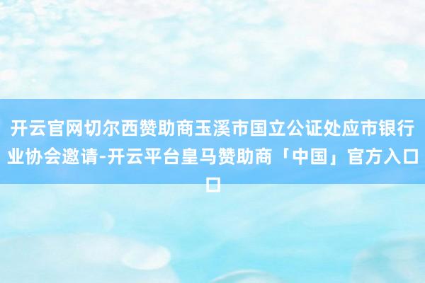 开云官网切尔西赞助商玉溪市国立公证处应市银行业协会邀请-开云平台皇马赞助商「中国」官方入口