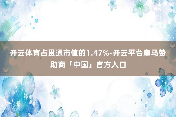开云体育占贯通市值的1.47%-开云平台皇马赞助商「中国」官方入口