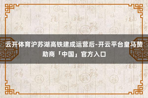 云开体育沪苏湖高铁建成运营后-开云平台皇马赞助商「中国」官方入口