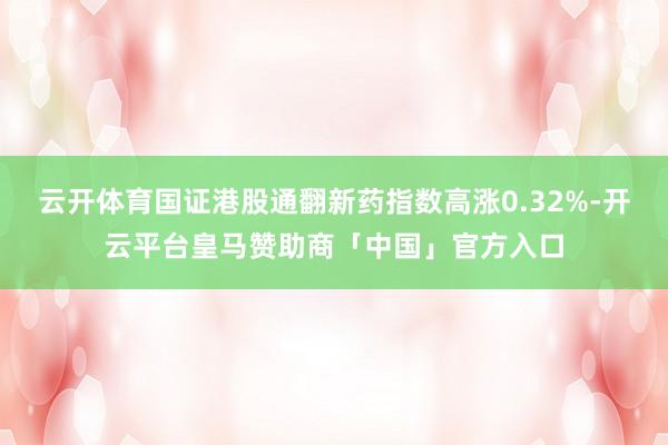 云开体育国证港股通翻新药指数高涨0.32%-开云平台皇马赞助商「中国」官方入口