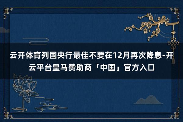 云开体育列国央行最佳不要在12月再次降息-开云平台皇马赞助商「中国」官方入口