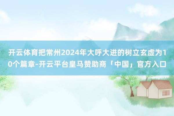 开云体育把常州2024年大呼大进的树立玄虚为10个篇章-开云平台皇马赞助商「中国」官方入口