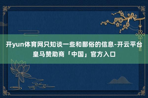开yun体育网只知谈一些和鄙俗的信息-开云平台皇马赞助商「中国」官方入口