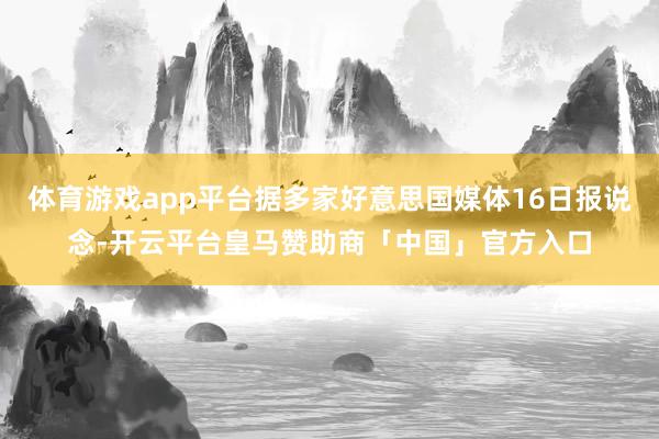 体育游戏app平台据多家好意思国媒体16日报说念-开云平台皇马赞助商「中国」官方入口