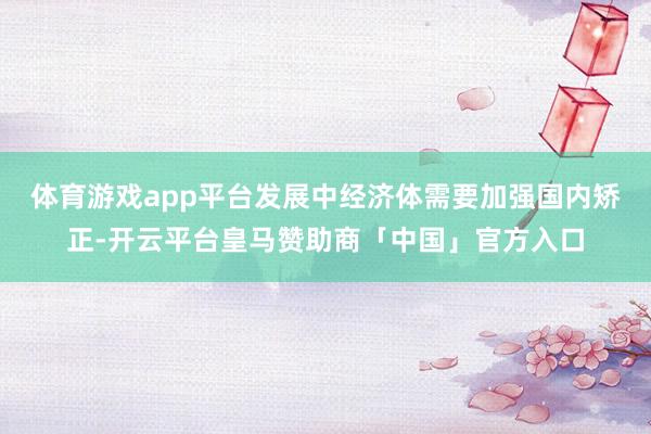 体育游戏app平台发展中经济体需要加强国内矫正-开云平台皇马赞助商「中国」官方入口
