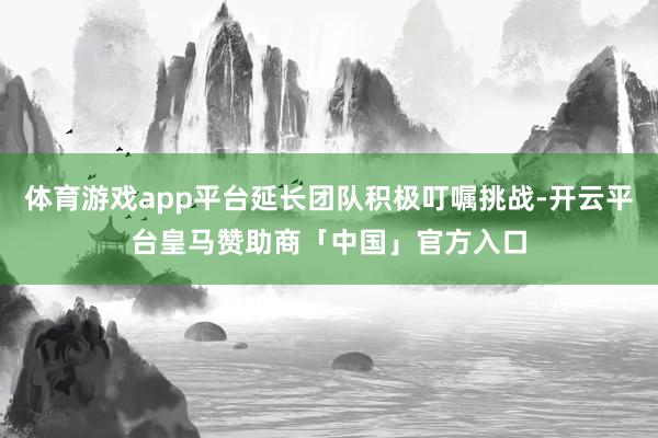 体育游戏app平台延长团队积极叮嘱挑战-开云平台皇马赞助商「中国」官方入口