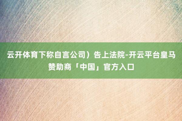 云开体育下称自言公司)告上法院-开云平台皇马赞助商「中国」官方入口