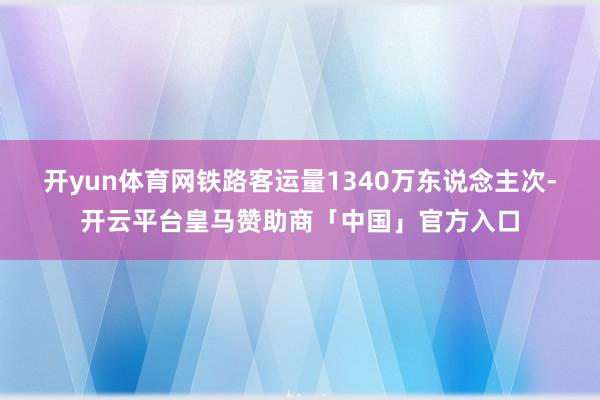 开yun体育网铁路客运量1340万东说念主次-开云平台皇马赞助商「中国」官方入口