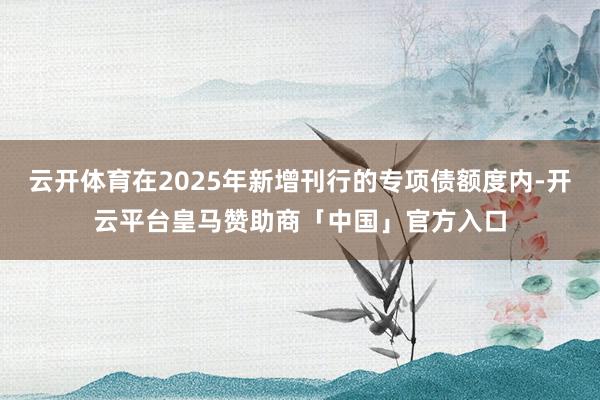 云开体育在2025年新增刊行的专项债额度内-开云平台皇马赞助商「中国」官方入口