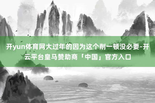 开yun体育网大过年的因为这个削一顿没必要-开云平台皇马赞助商「中国」官方入口