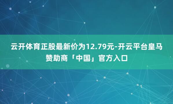云开体育正股最新价为12.79元-开云平台皇马赞助商「中国」官方入口