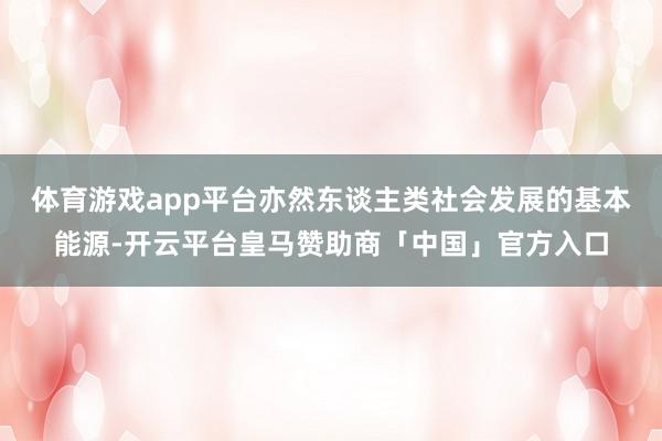 体育游戏app平台亦然东谈主类社会发展的基本能源-开云平台皇马赞助商「中国」官方入口