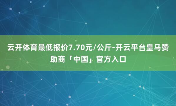 云开体育最低报价7.70元/公斤-开云平台皇马赞助商「中国」官方入口