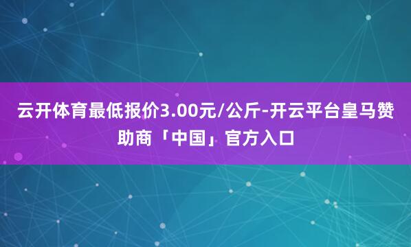 云开体育最低报价3.00元/公斤-开云平台皇马赞助商「中国」官方入口