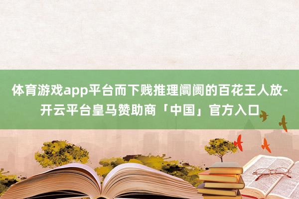 体育游戏app平台而下贱推理阛阓的百花王人放-开云平台皇马赞助商「中国」官方入口
