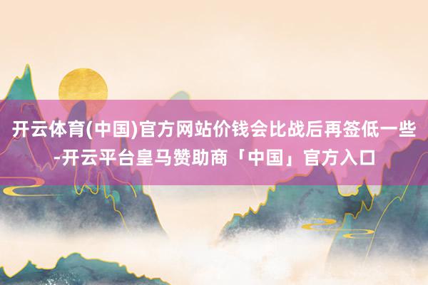 开云体育(中国)官方网站价钱会比战后再签低一些-开云平台皇马赞助商「中国」官方入口