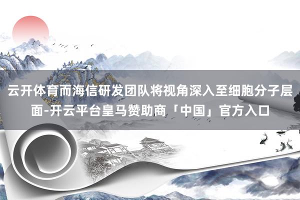 云开体育而海信研发团队将视角深入至细胞分子层面-开云平台皇马赞助商「中国」官方入口
