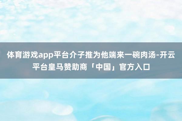 体育游戏app平台介子推为他端来一碗肉汤-开云平台皇马赞助商「中国」官方入口